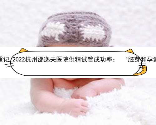 杭州供卵怎么登记 2022杭州邵逸夫医院供精试管成功率： ‘胚芽